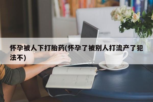 米非司酮片在线下单药店怀孕被人下打胎药(怀孕了被别人打流产了犯法不)