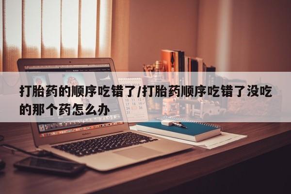 米非司酮片在线下单药店打胎药的顺序吃错了/打胎药顺序吃错了没吃的那个药怎么办