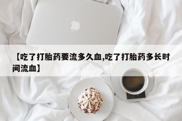 米非司酮片在线下单药店【吃了打胎药要流多久血,吃了打胎药多长时间流血】