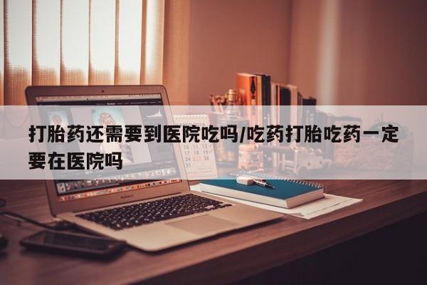 米非司酮片在线下单药店打胎药还需要到医院吃吗/吃药打胎吃药一定要在医院吗