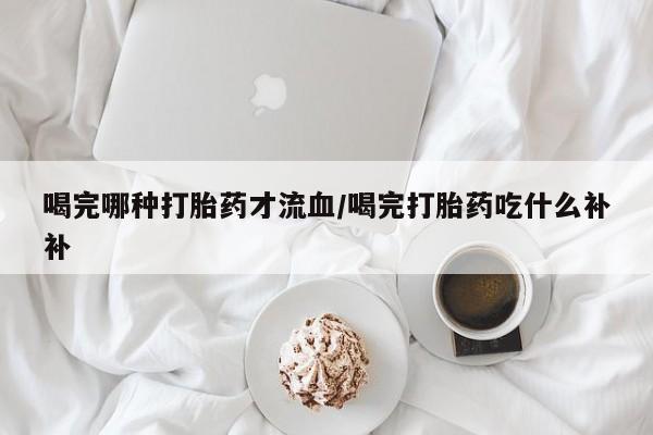 米非司酮片在线下单药店喝完哪种打胎药才流血/喝完打胎药吃什么补补