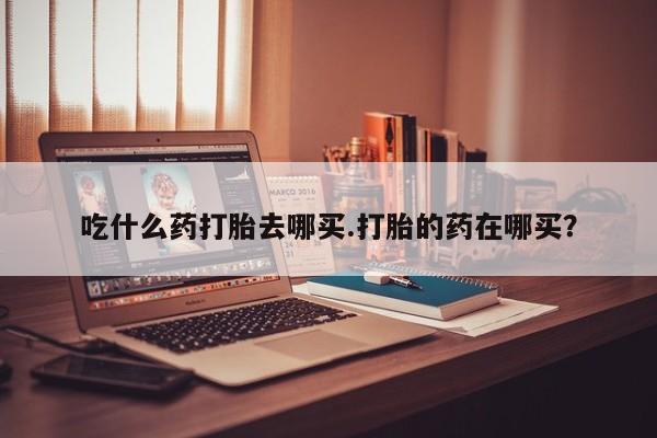 米非司酮片在线下单药店吃什么药打胎去哪买.打胎的药在哪买？