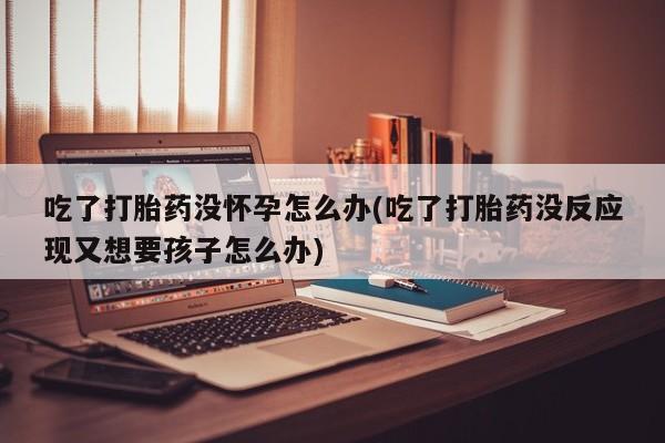 米非司酮片在线下单药店吃了打胎药没怀孕怎么办(吃了打胎药没反应现又想要孩子怎么办)