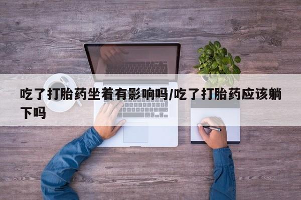 米非司酮片在线下单药店吃了打胎药坐着有影响吗/吃了打胎药应该躺下吗
