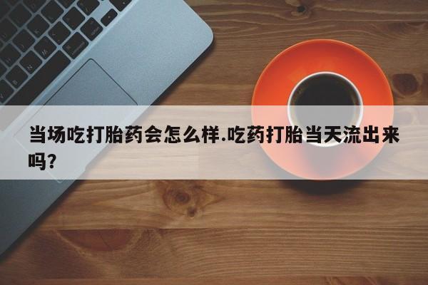 米非司酮片在线下单药店当场吃打胎药会怎么样.吃药打胎当天流出来吗？