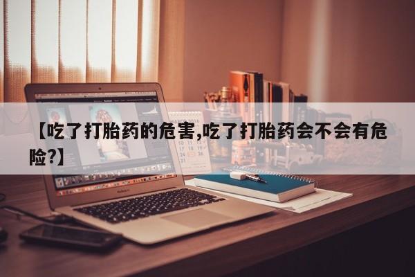 米非司酮片在线下单药店【吃了打胎药的危害,吃了打胎药会不会有危险?】