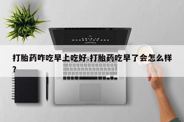 米非司酮片在线下单药店打胎药咋吃早上吃好.打胎药吃早了会怎么样？