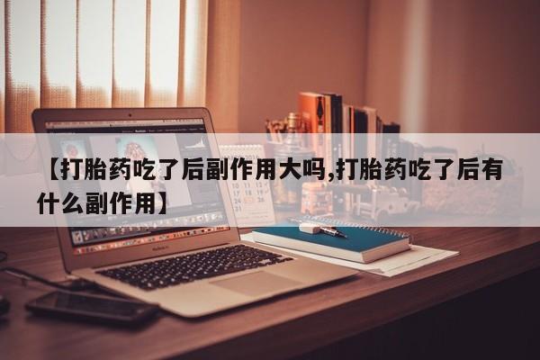 米非司酮片在线下单药店【打胎药吃了后副作用大吗,打胎药吃了后有什么副作用】