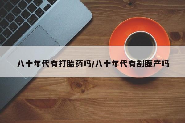 米非司酮片在线下单药店八十年代有打胎药吗/八十年代有剖腹产吗