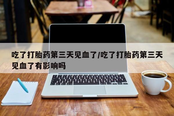 米非司酮片在线下单药店吃了打胎药第三天见血了/吃了打胎药第三天见血了有影响吗