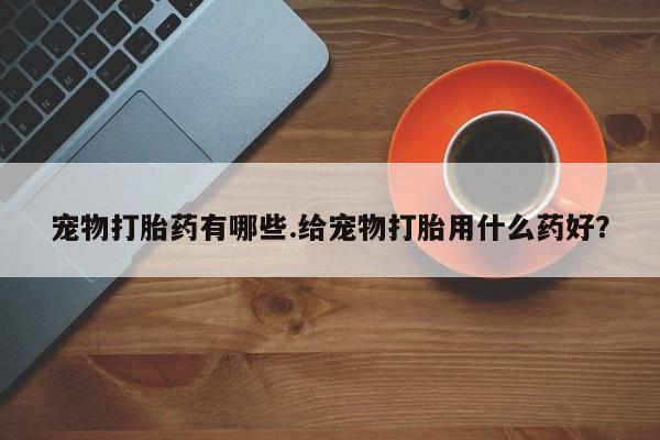 米非司酮片在线下单药店宠物打胎药有哪些.给宠物打胎用什么药好？