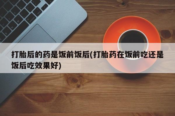 米非司酮片在线下单药店打胎后的药是饭前饭后(打胎药在饭前吃还是饭后吃效果好)