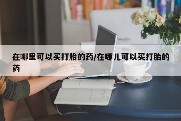 米非司酮片在线下单药店在哪里可以买打胎的药/在哪儿可以买打胎的药