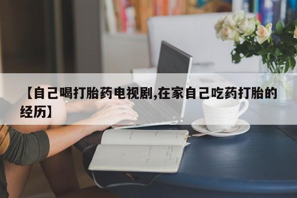 米非司酮片在线下单药店【自己喝打胎药电视剧,在家自己吃药打胎的经历】