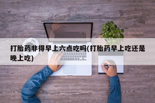 米非司酮片在线下单药店打胎药非得早上六点吃吗(打胎药早上吃还是晚上吃)