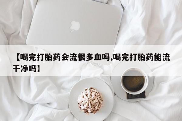 米非司酮片在线下单药店【喝完打胎药会流很多血吗,喝完打胎药能流干净吗】