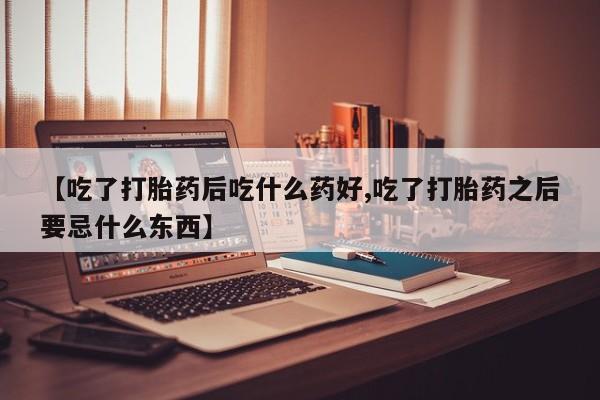 米非司酮片在线下单药店【吃了打胎药后吃什么药好,吃了打胎药之后要忌什么东西】