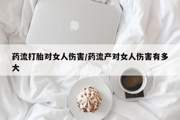 米非司酮片在线下单药店药流打胎对女人伤害/药流产对女人伤害有多大