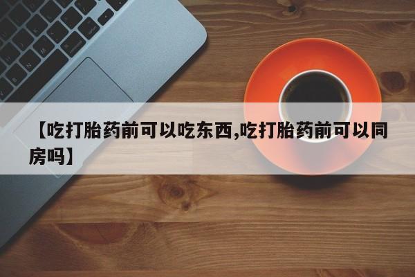 米非司酮片在线下单药店【吃打胎药前可以吃东西,吃打胎药前可以同房吗】