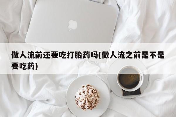 米非司酮片在线下单药店做人流前还要吃打胎药吗(做人流之前是不是要吃药)