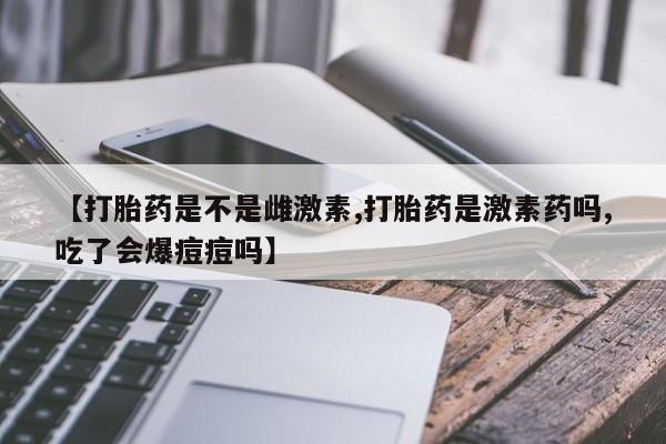 米非司酮片在线下单药店【打胎药是不是雌激素,打胎药是激素药吗,吃了会爆痘痘吗】
