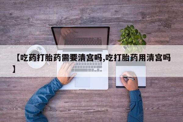 米非司酮片在线下单药店【吃药打胎药需要清宫吗,吃打胎药用清宫吗】