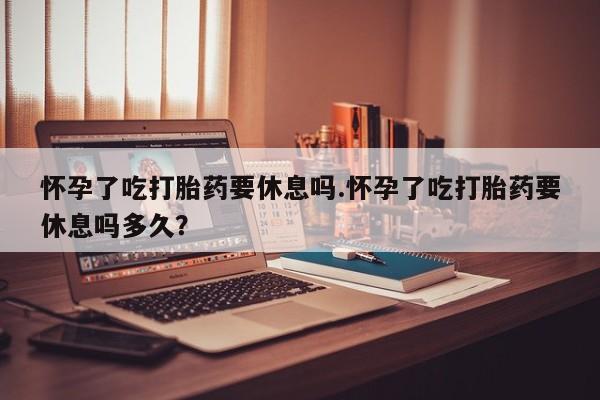 米非司酮片在线下单药店怀孕了吃打胎药要休息吗.怀孕了吃打胎药要休息吗多久？