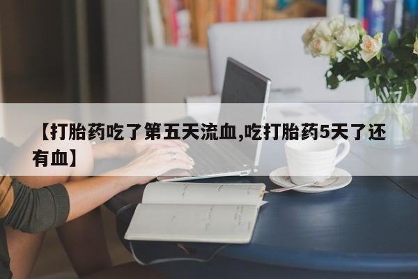 米非司酮片在线下单药店【打胎药吃了第五天流血,吃打胎药5天了还有血】