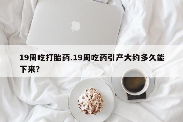 米非司酮片在线下单药店19周吃打胎药.19周吃药引产大约多久能下来？