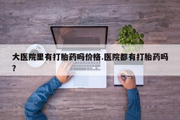 米非司酮片在线下单药店大医院里有打胎药吗价格.医院都有打胎药吗？
