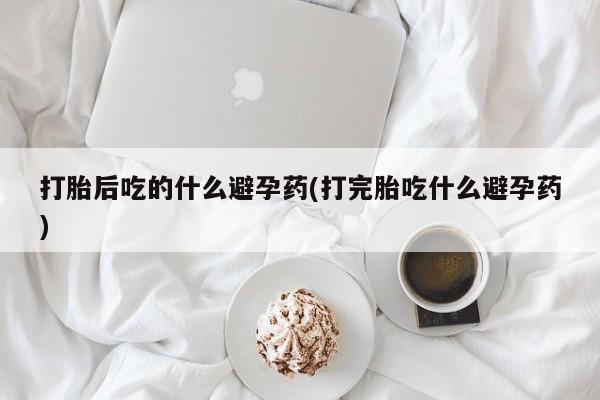 米非司酮片在线下单药店打胎后吃的什么避孕药(打完胎吃什么避孕药)