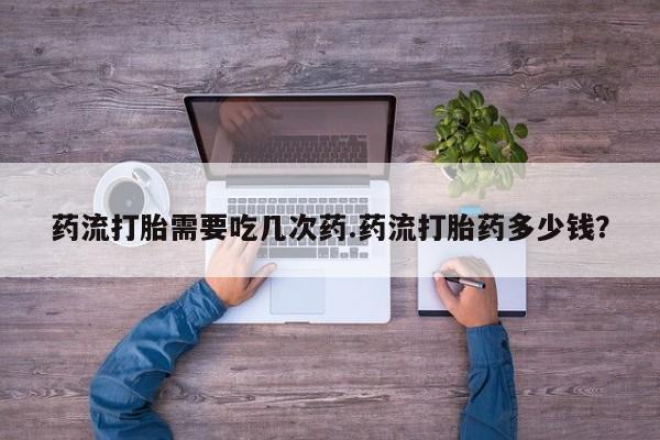 米非司酮片在线下单药店药流打胎需要吃几次药.药流打胎药多少钱？