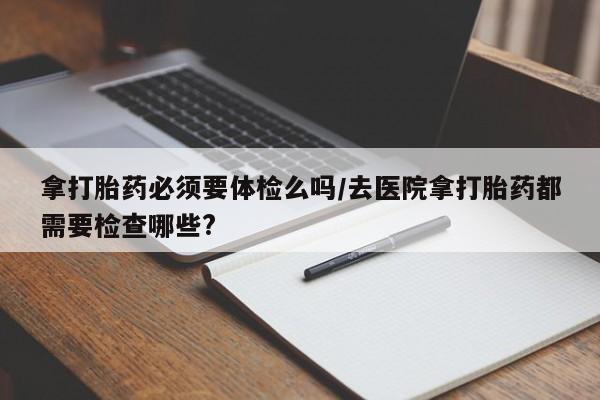 米非司酮片在线下单药店拿打胎药必须要体检么吗/去医院拿打胎药都需要检查哪些?