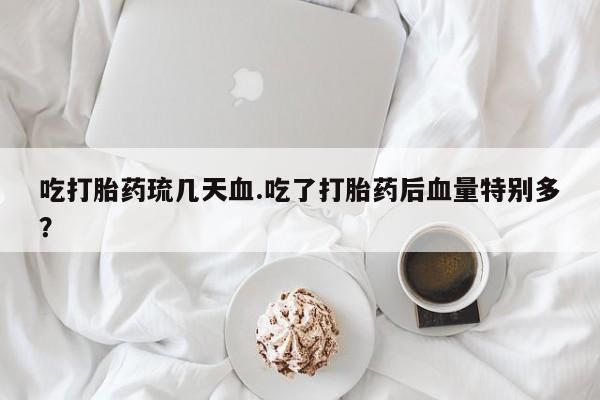 米非司酮片在线下单药店吃打胎药琉几天血.吃了打胎药后血量特别多？