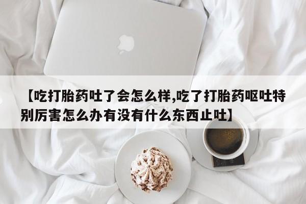 米非司酮片在线下单药店【吃打胎药吐了会怎么样,吃了打胎药呕吐特别厉害怎么办有没有什么东西止吐】