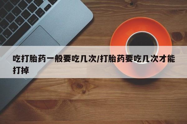 米非司酮片在线下单药店吃打胎药一般要吃几次/打胎药要吃几次才能打掉