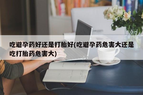 米非司酮片在线下单药店吃避孕药好还是打胎好(吃避孕药危害大还是吃打胎药危害大)