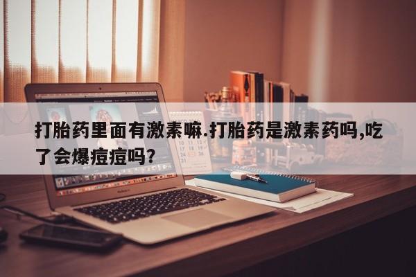 米非司酮片在线下单药店打胎药里面有激素嘛.打胎药是激素药吗,吃了会爆痘痘吗？
