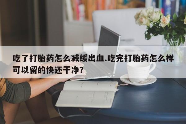 米非司酮片在线下单药店吃了打胎药怎么减缓出血.吃完打胎药怎么样可以留的快还干净？