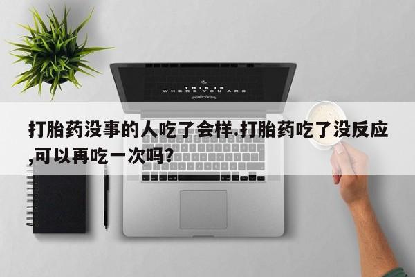 米非司酮片在线下单药店打胎药没事的人吃了会样.打胎药吃了没反应,可以再吃一次吗？