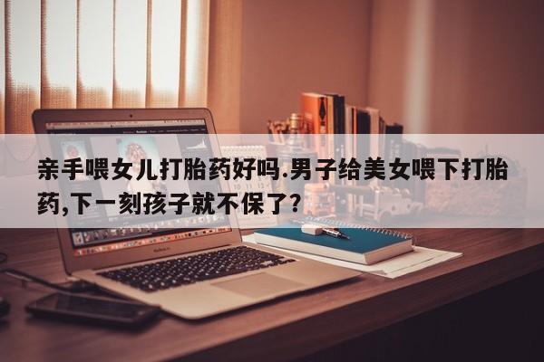 米非司酮片在线下单药店亲手喂女儿打胎药好吗.男子给美女喂下打胎药,下一刻孩子就不保了？
