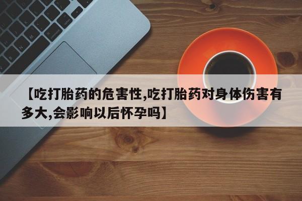 米非司酮片在线下单药店【吃打胎药的危害性,吃打胎药对身体伤害有多大,会影响以后怀孕吗】