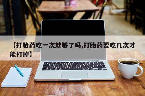 米非司酮片在线下单药店【打胎药吃一次就够了吗,打胎药要吃几次才能打掉】