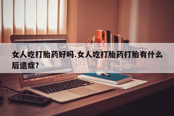 米非司酮片在线下单药店女人吃打胎药好吗.女人吃打胎药打胎有什么后遗症？