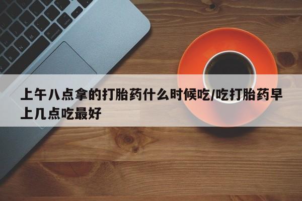 米非司酮片在线下单药店上午八点拿的打胎药什么时候吃/吃打胎药早上几点吃最好