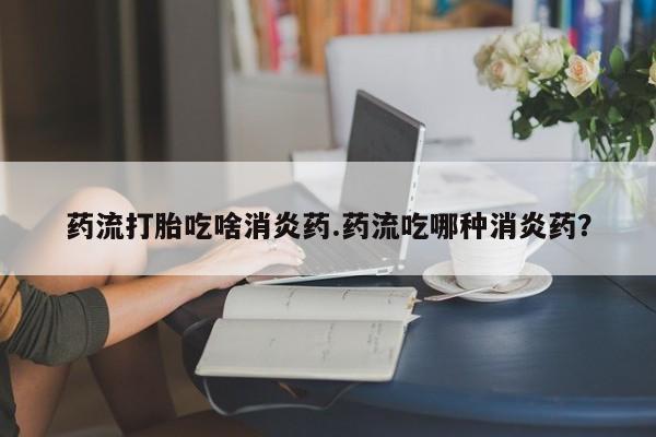 米非司酮片在线下单药店药流打胎吃啥消炎药.药流吃哪种消炎药？