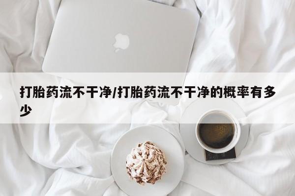 米非司酮片在线下单药店打胎药流不干净/打胎药流不干净的概率有多少