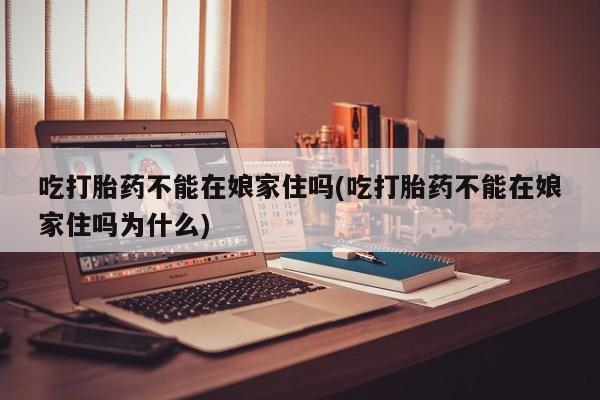 米非司酮片在线下单药店吃打胎药不能在娘家住吗(吃打胎药不能在娘家住吗为什么)