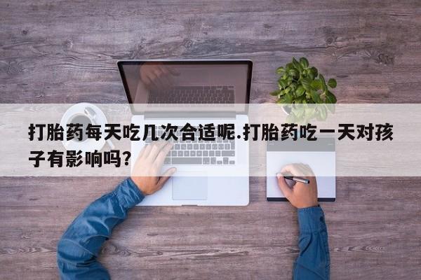 米非司酮片在线下单药店打胎药每天吃几次合适呢.打胎药吃一天对孩子有影响吗？